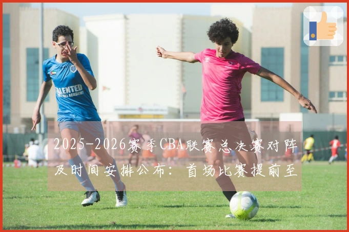 2025-2026赛季CBA联赛总决赛对阵及时间安排公布：首场比赛提前至5月26日，后续场次均提前3天进行